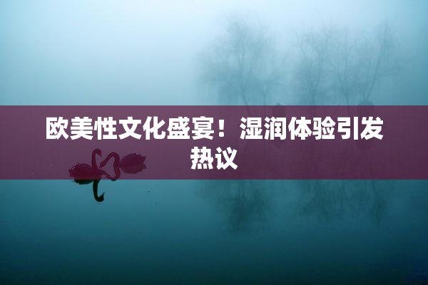 欧美性文化盛宴！湿润体验引发热议