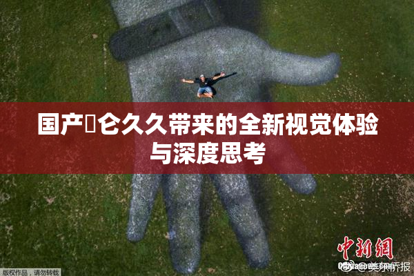 国产婬仑久久带来的全新视觉体验与深度思考