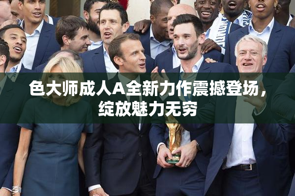 色大师成人A全新力作震撼登场，绽放魅力无穷