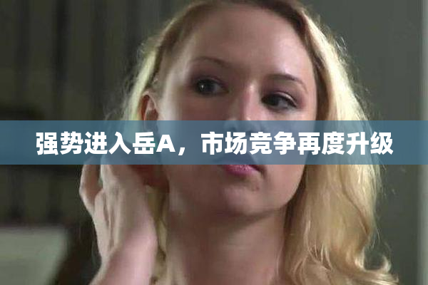 强势进入岳A，市场竞争再度升级