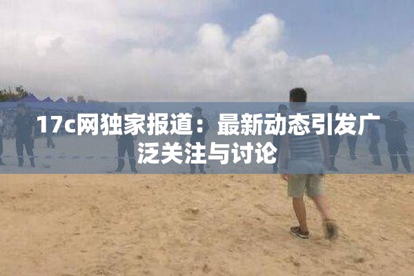 17c网独家报道：最新动态引发广泛关注与讨论