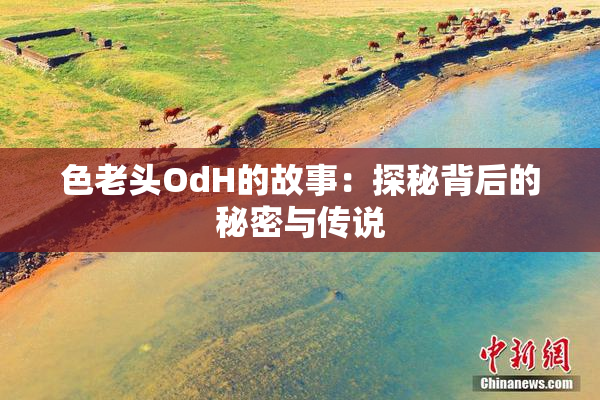 色老头OdH的故事：探秘背后的秘密与传说