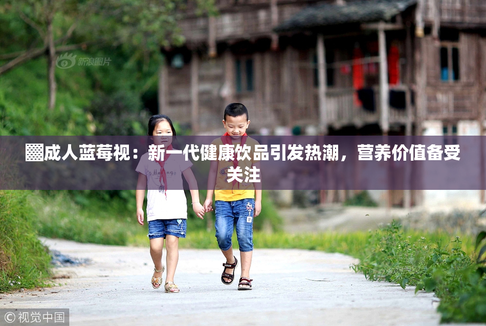 ▓成人蓝莓视：新一代健康饮品引发热潮，营养价值备受关注