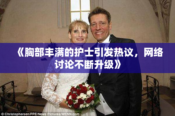 《胸部丰满的护士引发热议，网络讨论不断升级》