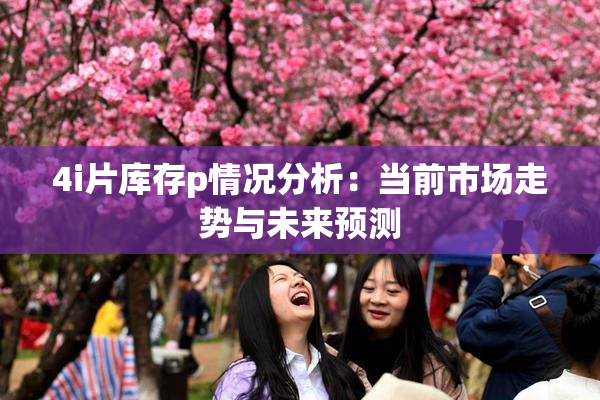 4i片库存p情况分析：当前市场走势与未来预测