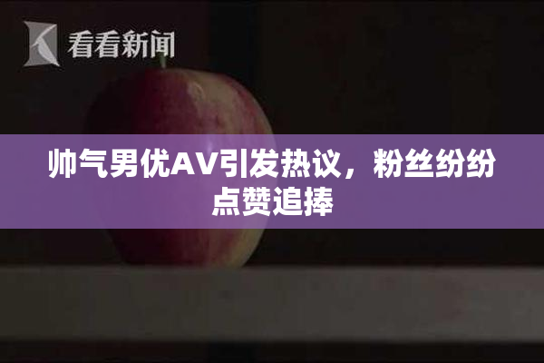 帅气男优AV引发热议，粉丝纷纷点赞追捧