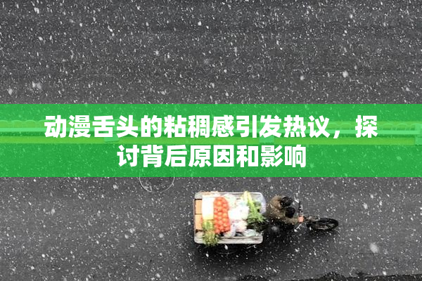 动漫舌头的粘稠感引发热议，探讨背后原因和影响