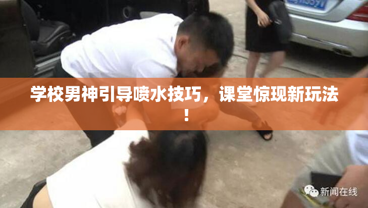 学校男神引导喷水技巧，课堂惊现新玩法！