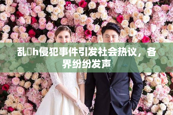 乱婬h侵犯事件引发社会热议，各界纷纷发声