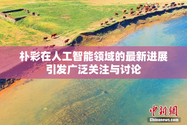 朴彩在人工智能领域的最新进展引发广泛关注与讨论