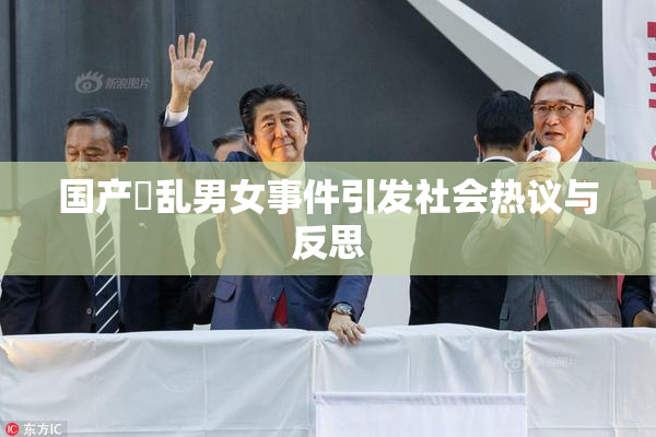 国产婬乱男女事件引发社会热议与反思