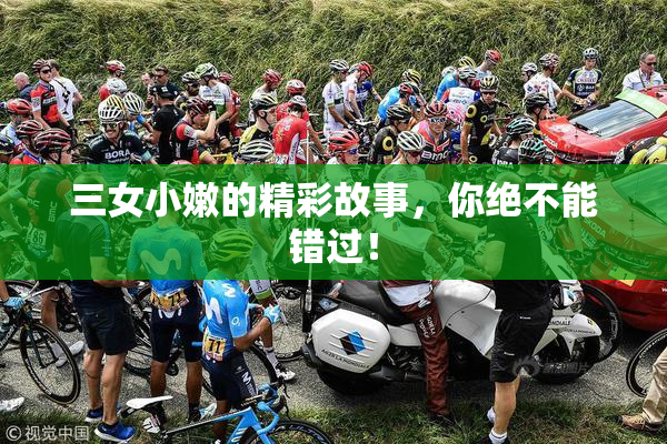 三女小嫩的精彩故事，你绝不能错过！