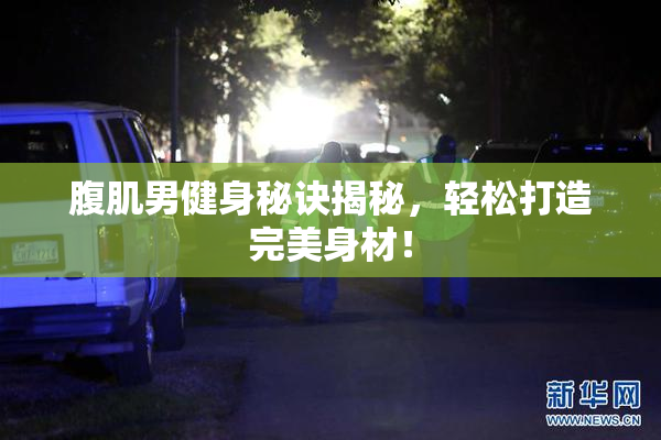 腹肌男健身秘诀揭秘，轻松打造完美身材！