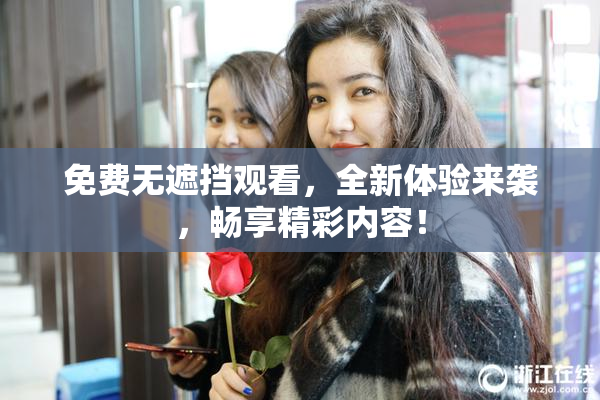 免费无遮挡观看，全新体验来袭，畅享精彩内容！