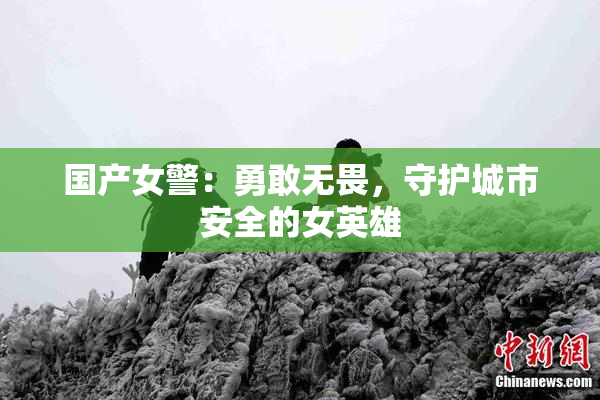 国产女警：勇敢无畏，守护城市安全的女英雄