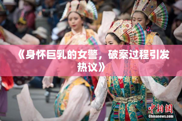 《身怀巨乳的女警，破案过程引发热议》