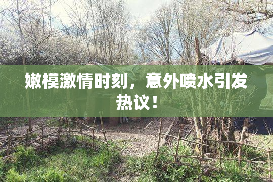 嫩模激情时刻，意外喷水引发热议！