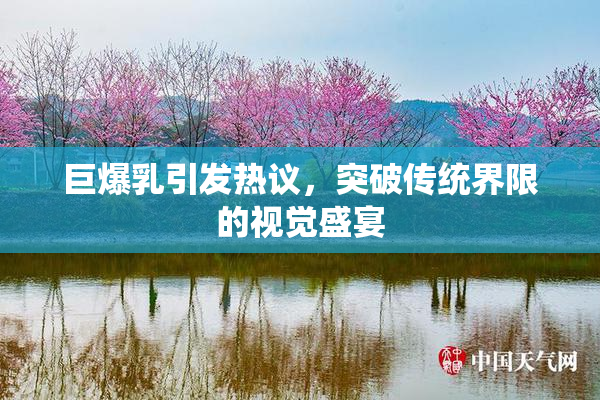 巨爆乳引发热议，突破传统界限的视觉盛宴