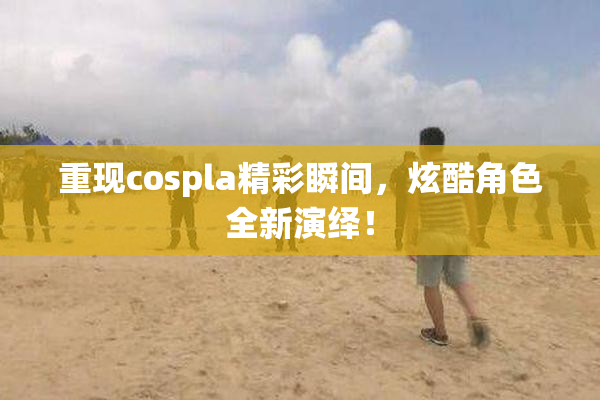 重现cospla精彩瞬间，炫酷角色全新演绎！