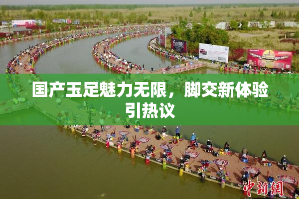 国产玉足魅力无限，脚交新体验引热议