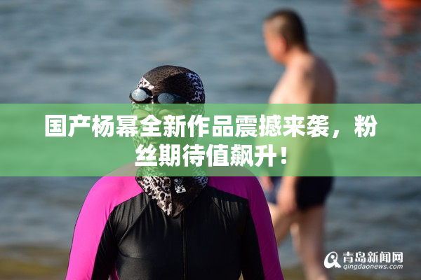 国产杨幂全新作品震撼来袭，粉丝期待值飙升！