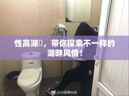 性高湖婬，带你探索不一样的湖畔风情！