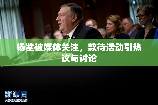 杨紫被媒体关注，款待活动引热议与讨论