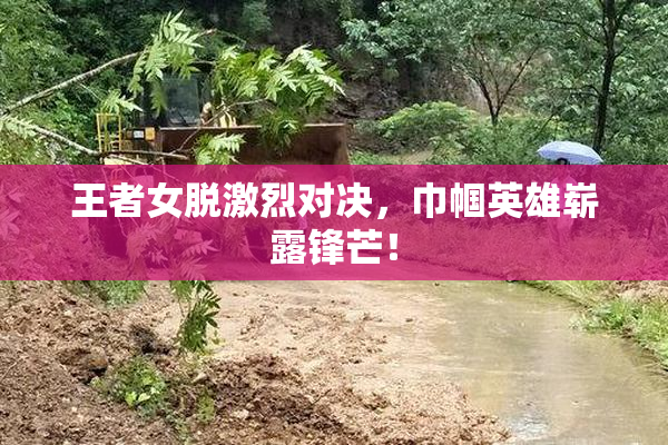王者女脱激烈对决，巾帼英雄崭露锋芒！