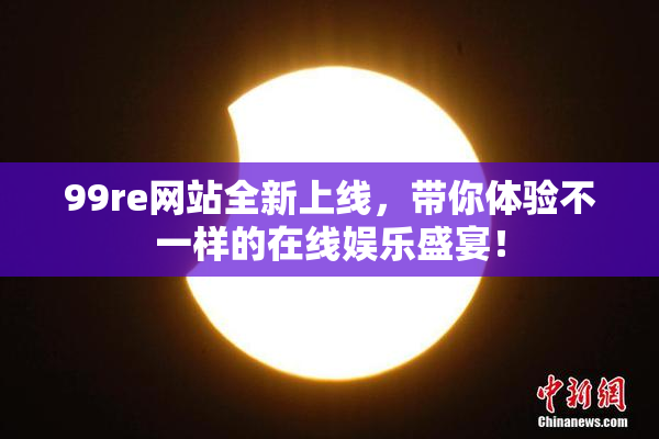 99re网站全新上线，带你体验不一样的在线娱乐盛宴！