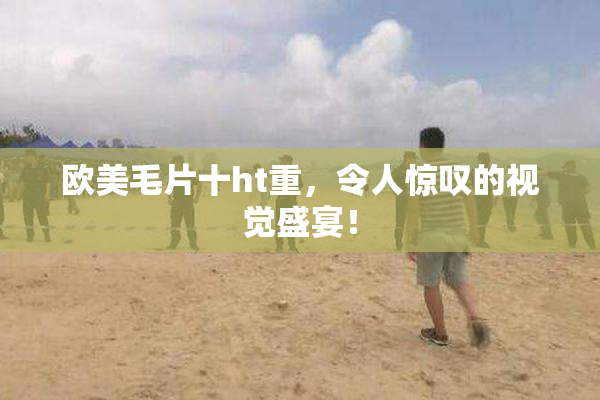欧美毛片十ht重，令人惊叹的视觉盛宴！