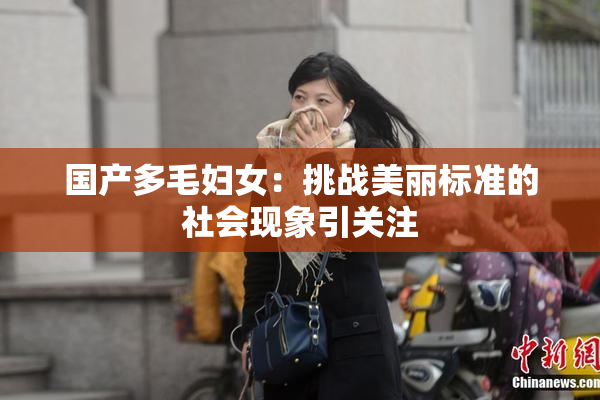 国产多毛妇女：挑战美丽标准的社会现象引关注
