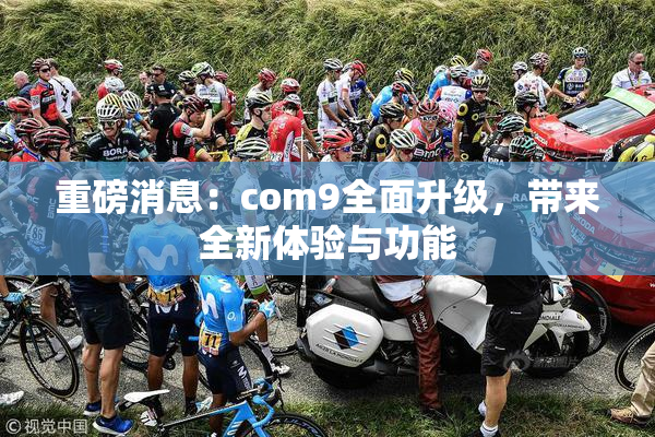 重磅消息：com9全面升级，带来全新体验与功能