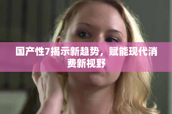 国产性7揭示新趋势，赋能现代消费新视野