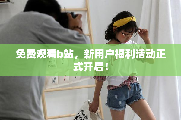 免费观看b站，新用户福利活动正式开启！