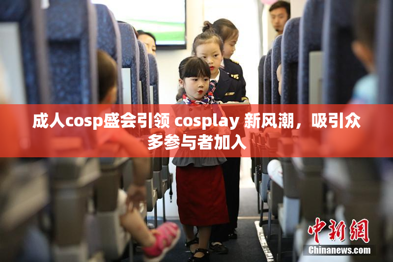 成人cosp盛会引领 cosplay 新风潮，吸引众多参与者加入