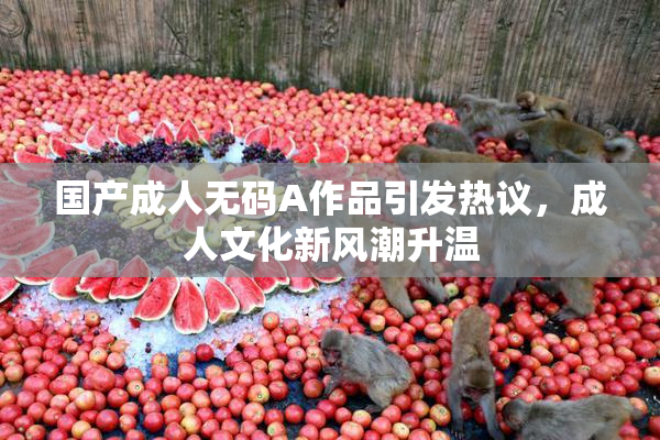 国产成人无码A作品引发热议，成人文化新风潮升温