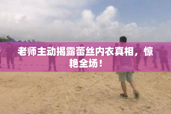 老师主动揭露蕾丝内衣真相，惊艳全场！