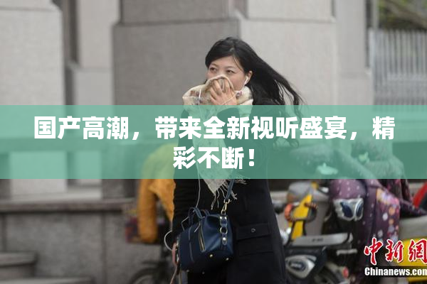 国产高潮，带来全新视听盛宴，精彩不断！