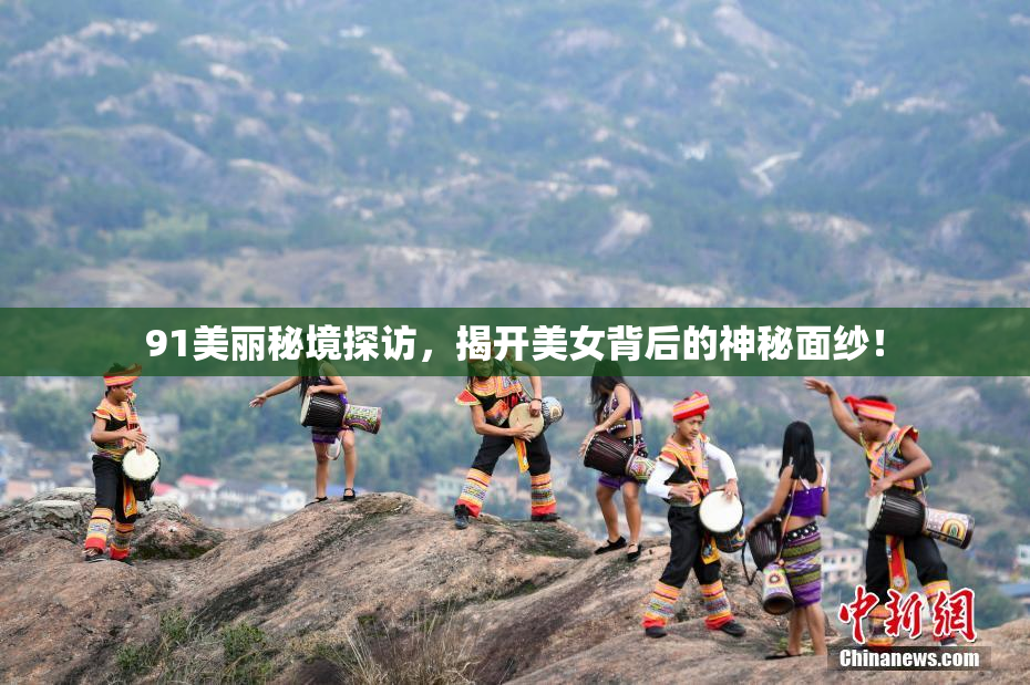 91美丽秘境探访，揭开美女背后的神秘面纱！