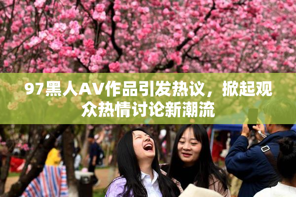 97黑人AV作品引发热议，掀起观众热情讨论新潮流