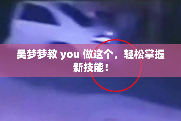 吴梦梦教 you 做这个，轻松掌握新技能！
