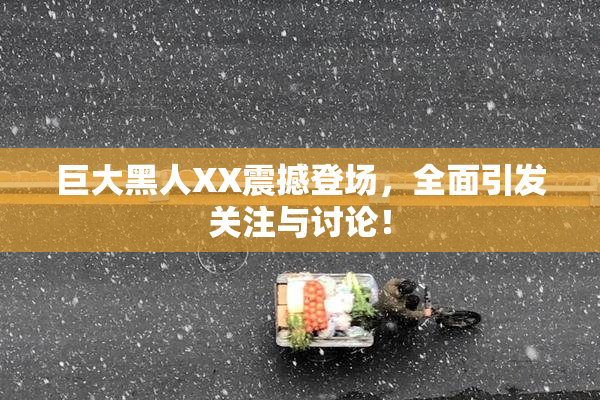 巨大黑人XX震撼登场，全面引发关注与讨论！