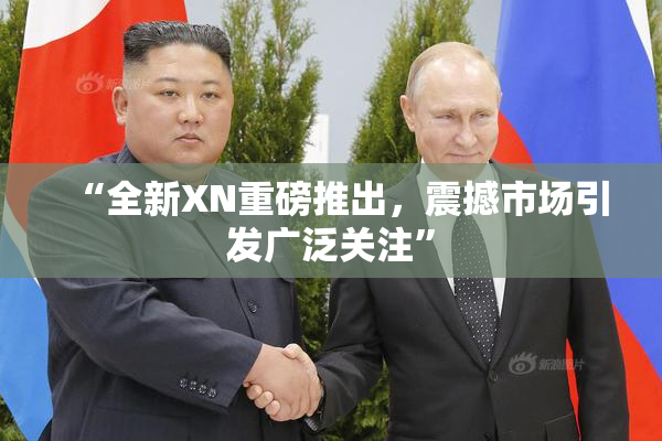 “全新XN重磅推出，震撼市场引发广泛关注”