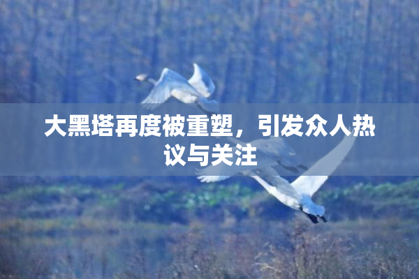 大黑塔再度被重塑，引发众人热议与关注