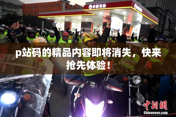 p站码的精品内容即将消失，快来抢先体验！