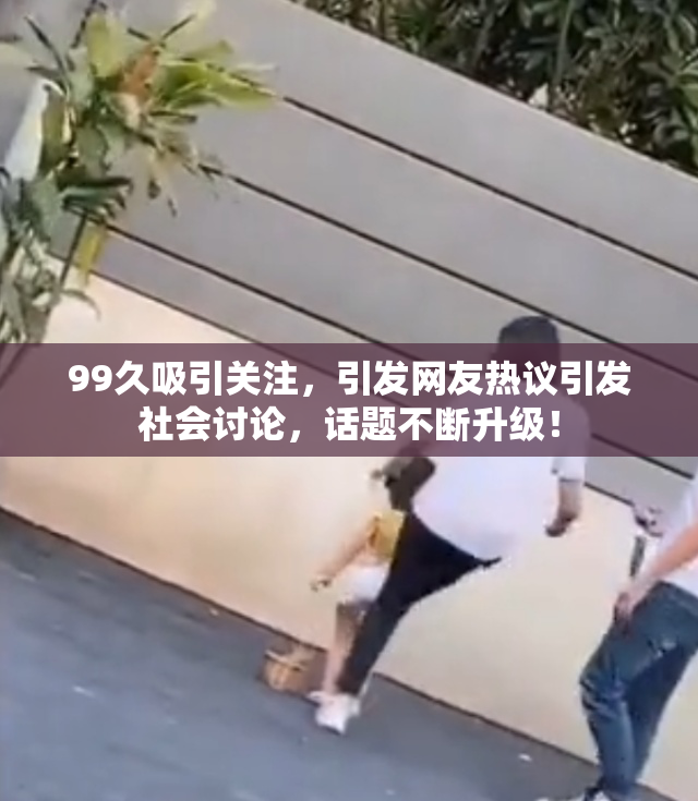 99久吸引关注，引发网友热议引发社会讨论，话题不断升级！