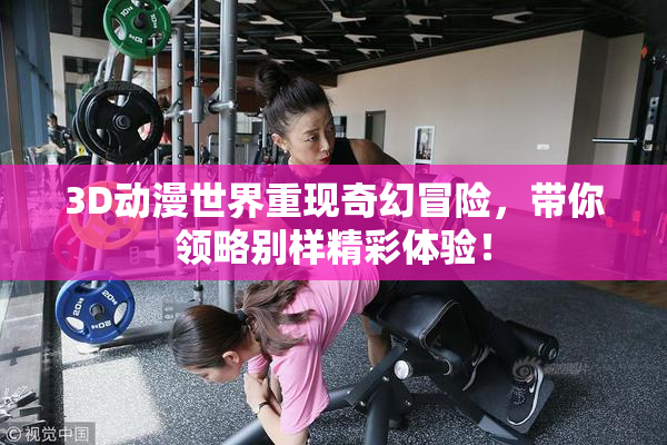 3D动漫世界重现奇幻冒险，带你领略别样精彩体验！
