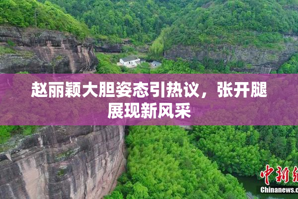 赵丽颖大胆姿态引热议，张开腿展现新风采