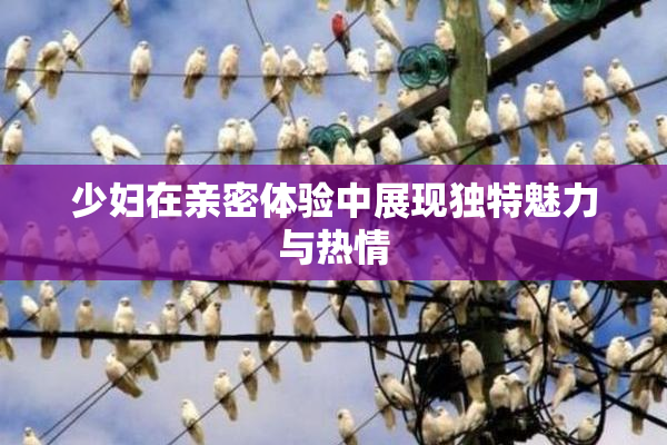 少妇在亲密体验中展现独特魅力与热情