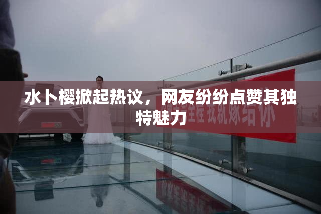 水卜樱掀起热议，网友纷纷点赞其独特魅力